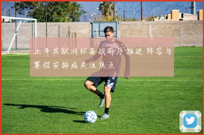 土耳其欧洲杯备战有序推进 阵容与赛程安排成关注焦点