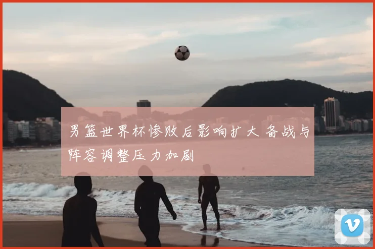 男篮世界杯惨败后影响扩大 备战与阵容调整压力加剧