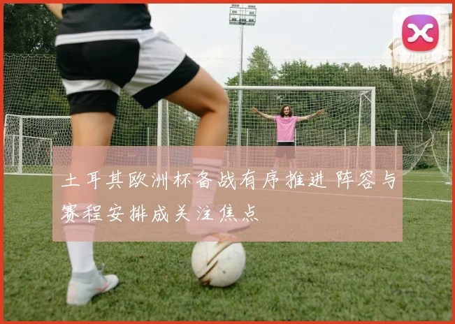 土耳其欧洲杯备战有序推进 阵容与赛程安排成关注焦点