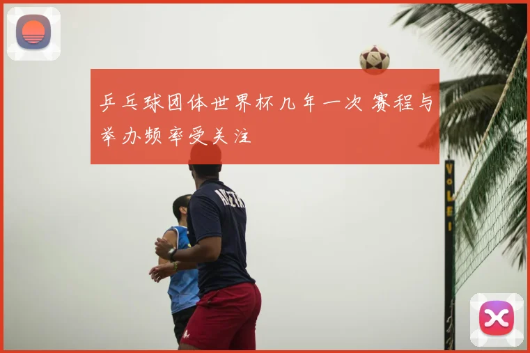 乒乓球团体世界杯几年一次 赛程与举办频率受关注