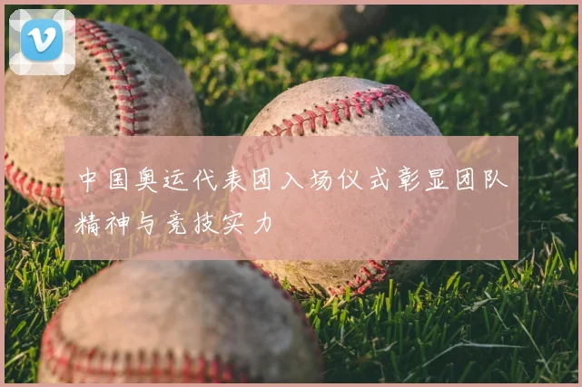 中国奥运代表团入场仪式彰显团队精神与竞技实力