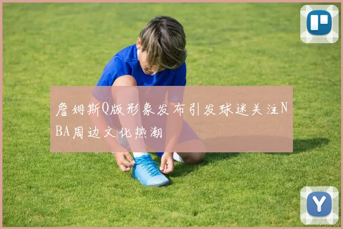 詹姆斯Q版形象发布引发球迷关注NBA周边文化热潮