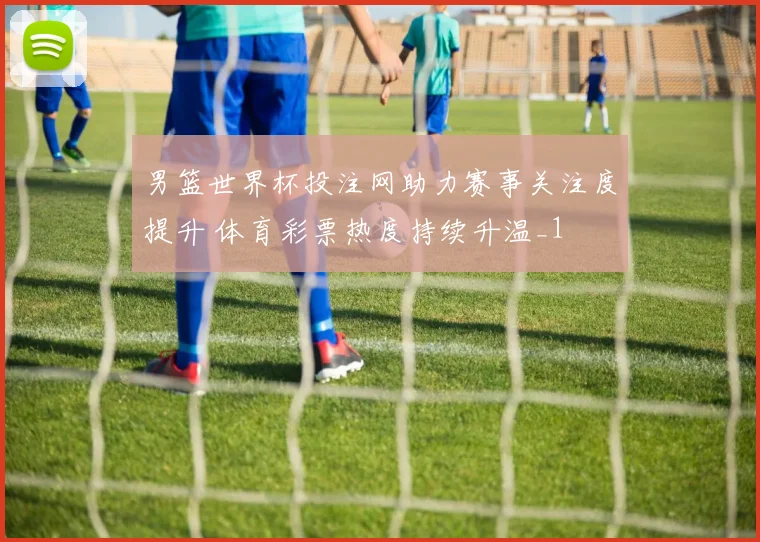 男篮世界杯投注网助力赛事关注度提升 体育彩票热度持续升温_1