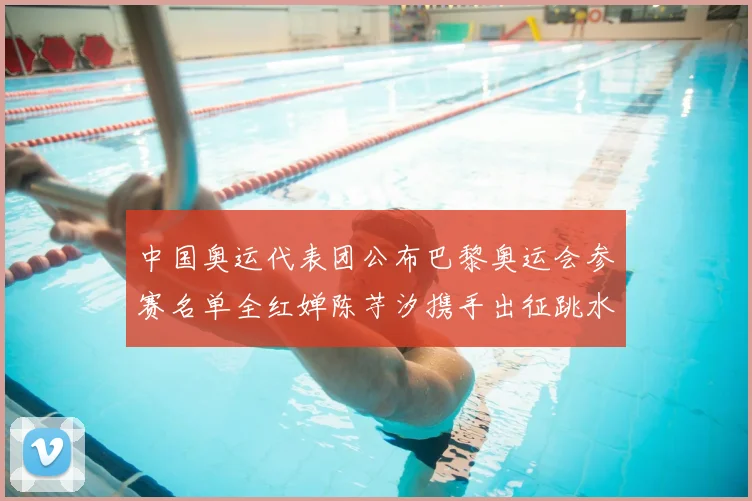 中国奥运代表团公布巴黎奥运会参赛名单全红婵陈芋汐携手出征跳水项目