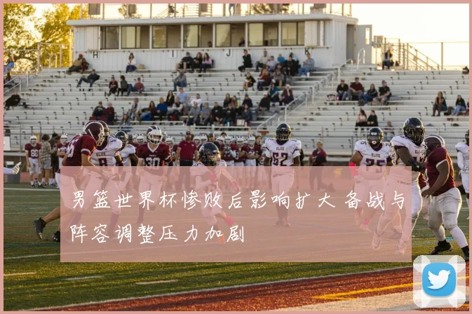 男篮世界杯惨败后影响扩大 备战与阵容调整压力加剧
