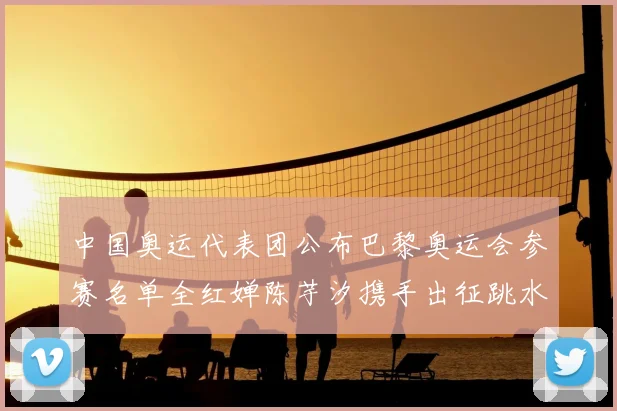 中国奥运代表团公布巴黎奥运会参赛名单全红婵陈芋汐携手出征跳水项目
