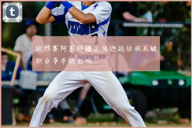 欧预赛阿塞拜疆主场迎战劲旅关键积分争夺战打响
