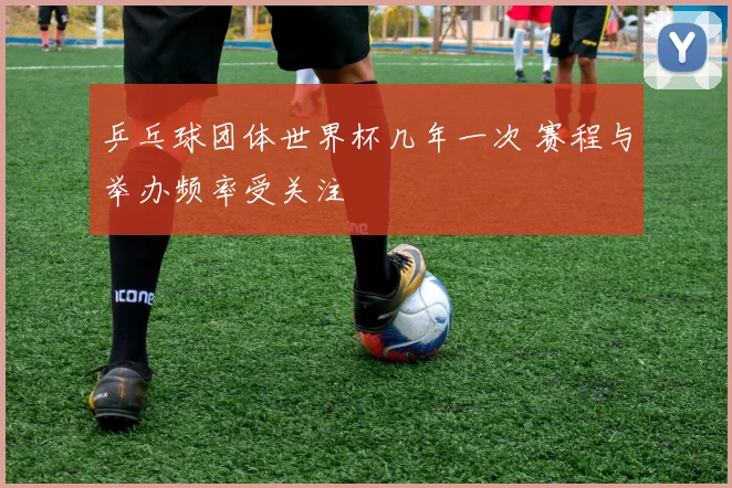 乒乓球团体世界杯几年一次 赛程与举办频率受关注