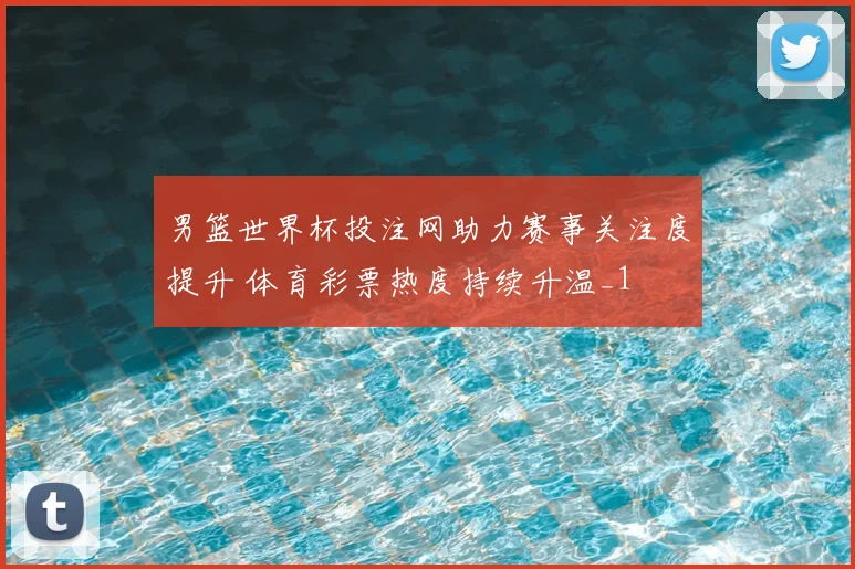 男篮世界杯投注网助力赛事关注度提升 体育彩票热度持续升温_1