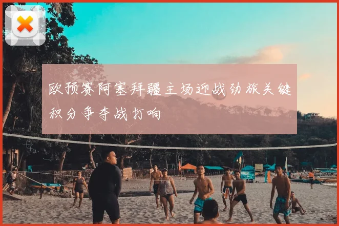 欧预赛阿塞拜疆主场迎战劲旅关键积分争夺战打响
