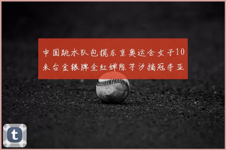 中国跳水队包揽东京奥运会女子10米台金银牌全红婵陈芋汐摘冠夺亚