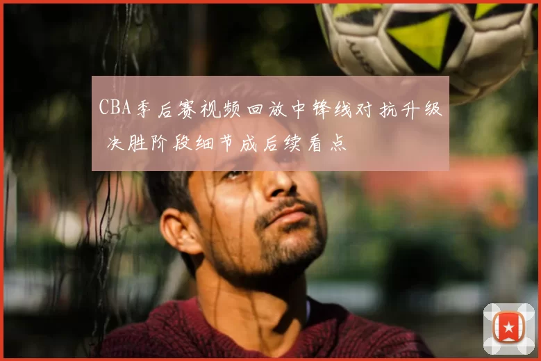 CBA季后赛视频回放中锋线对抗升级 决胜阶段细节成后续看点