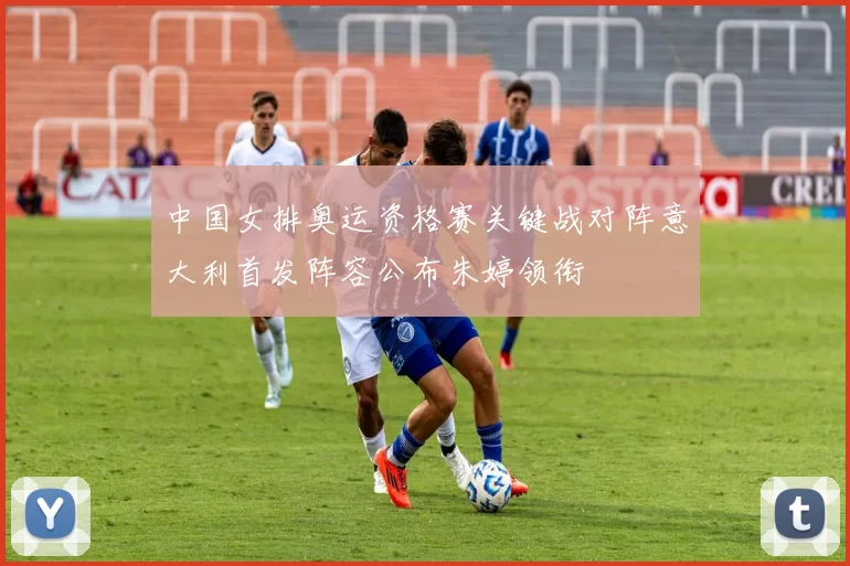中国女排奥运资格赛关键战对阵意大利首发阵容公布朱婷领衔