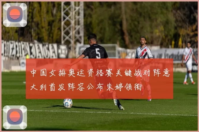 中国女排奥运资格赛关键战对阵意大利首发阵容公布朱婷领衔