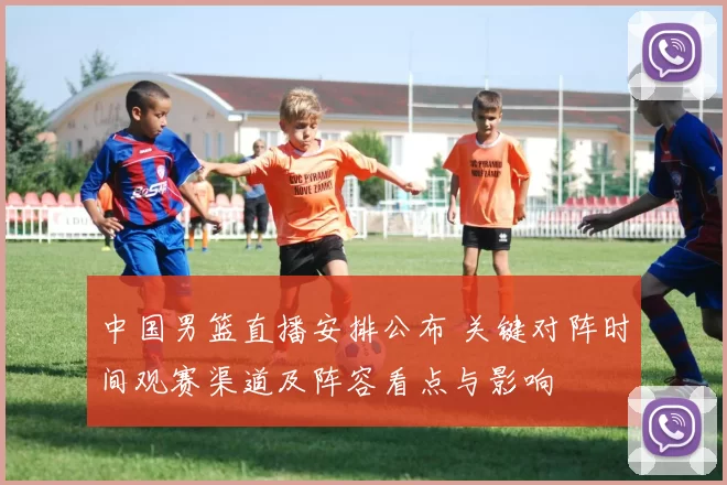 中国男篮直播安排公布 关键对阵时间观赛渠道及阵容看点与影响