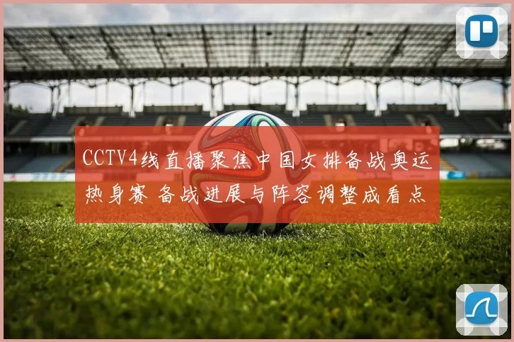 CCTV4线直播聚焦中国女排备战奥运热身赛 备战进展与阵容调整成看点