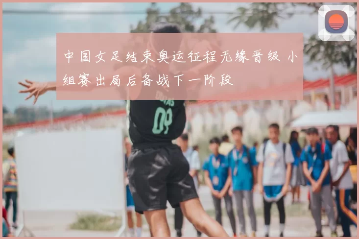 中国女足结束奥运征程无缘晋级 小组赛出局后备战下一阶段