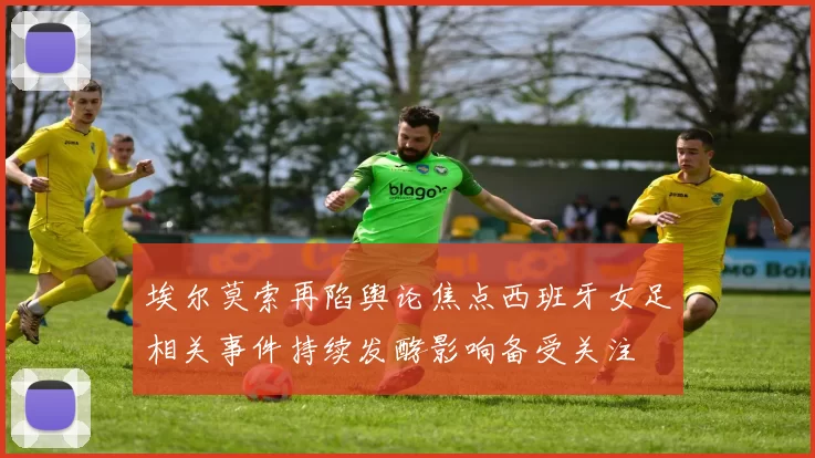 埃尔莫索再陷舆论焦点西班牙女足相关事件持续发酵影响备受关注