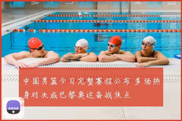中国男篮今日完整赛程公布 多场热身对决成巴黎奥运备战焦点