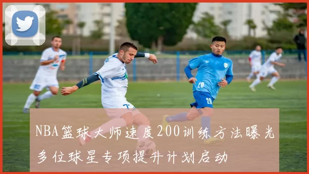 NBA篮球大师速度200训练方法曝光多位球星专项提升计划启动