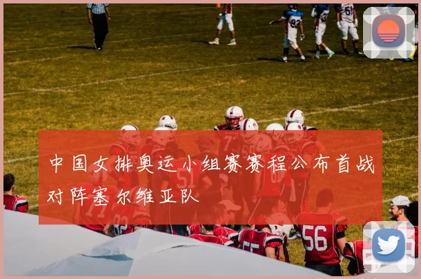 中国女排奥运小组赛赛程公布首战对阵塞尔维亚队
