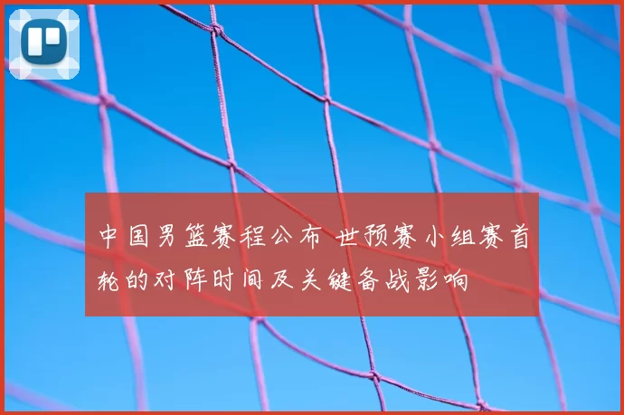 中国男篮赛程公布 世预赛小组赛首轮的对阵时间及关键备战影响