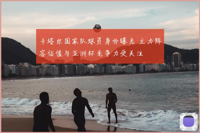 卡塔尔国家队球员身价曝光 主力阵容估值与亚洲杯竞争力受关注
