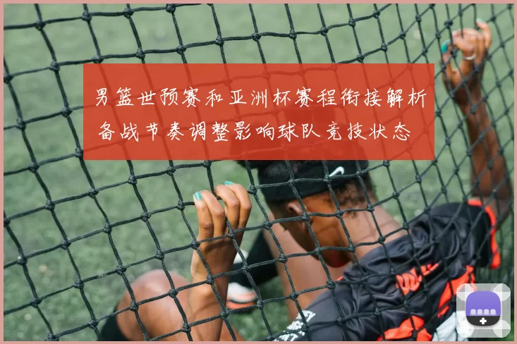 男篮世预赛和亚洲杯赛程衔接解析 备战节奏调整影响球队竞技状态