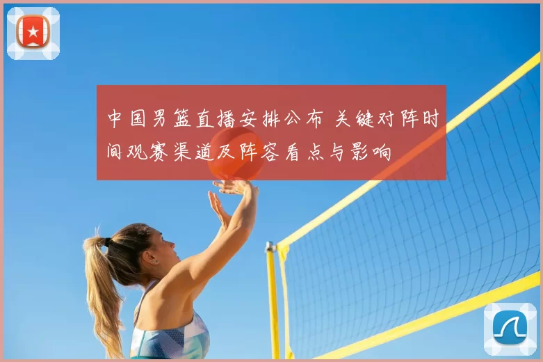 中国男篮直播安排公布 关键对阵时间观赛渠道及阵容看点与影响