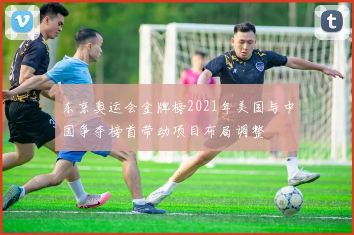 东京奥运会金牌榜2021年美国与中国争夺榜首带动项目布局调整