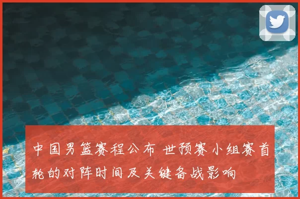 中国男篮赛程公布 世预赛小组赛首轮的对阵时间及关键备战影响