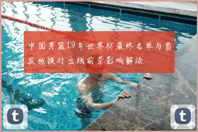 中国男篮19年世界杯最终名单与首发轮换对出线前景影响解读