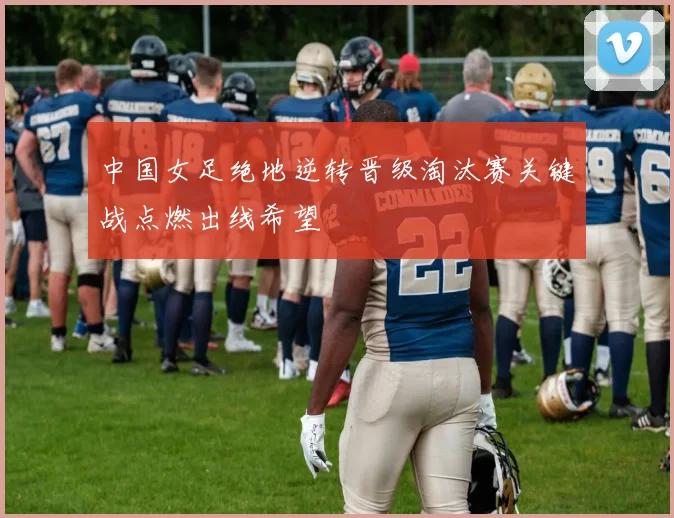 中国女足绝地逆转晋级淘汰赛关键战点燃出线希望