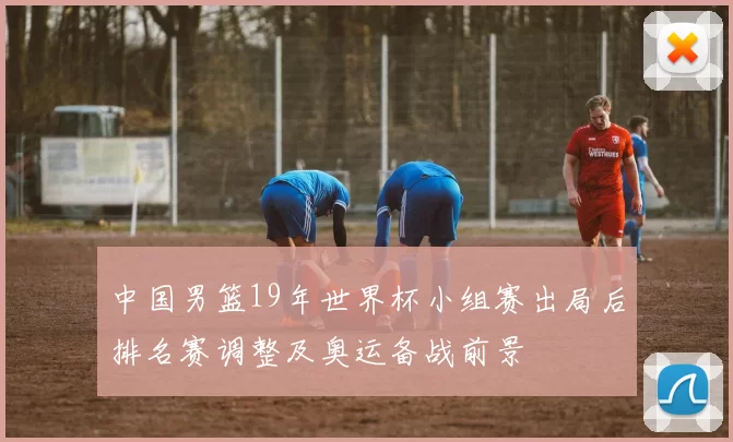 中国男篮19年世界杯小组赛出局后排名赛调整及奥运备战前景