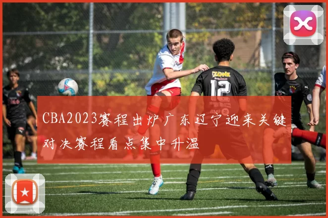 CBA2023赛程出炉广东辽宁迎来关键对决赛程看点集中升温