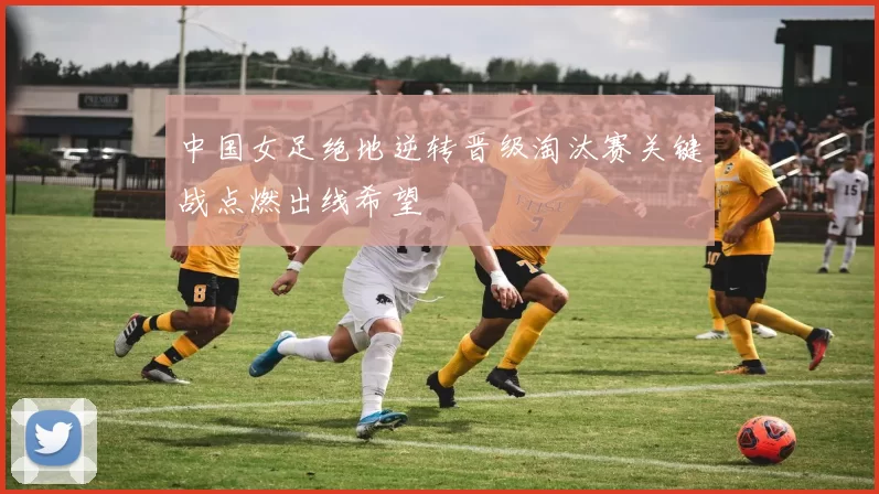 中国女足绝地逆转晋级淘汰赛关键战点燃出线希望