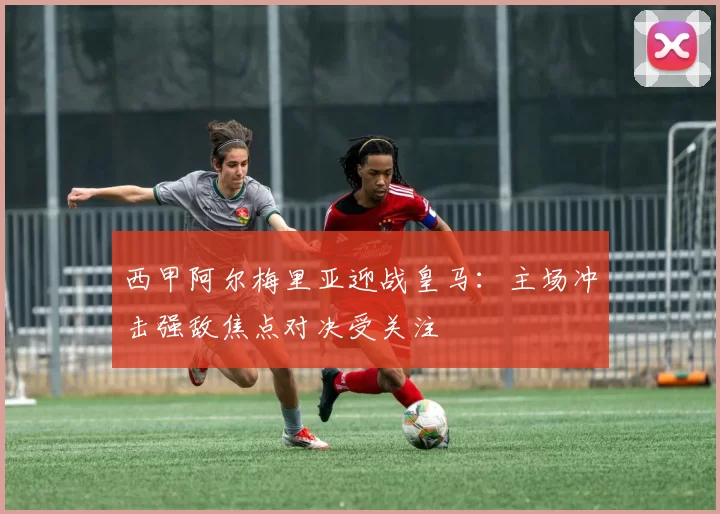 西甲阿尔梅里亚迎战皇马：主场冲击强敌焦点对决受关注