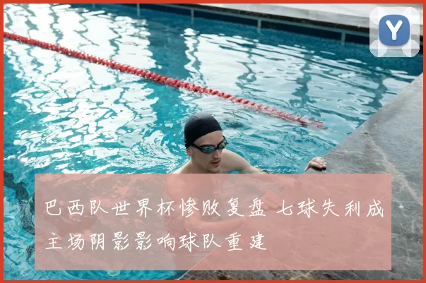 巴西队世界杯惨败复盘 七球失利成主场阴影影响球队重建