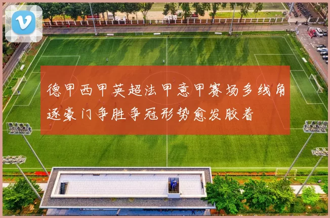 德甲西甲英超法甲意甲赛场多线角逐豪门争胜争冠形势愈发胶着