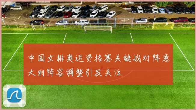 中国女排奥运资格赛关键战对阵意大利阵容调整引发关注