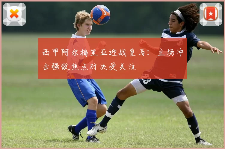 西甲阿尔梅里亚迎战皇马：主场冲击强敌焦点对决受关注