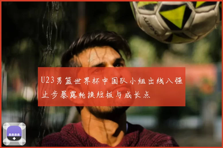 U23男篮世界杯中国队小组出线八强止步暴露轮换短板与成长点