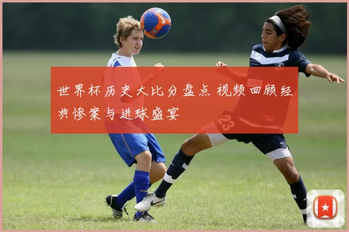 世界杯历史大比分盘点 视频回顾经典惨案与进球盛宴