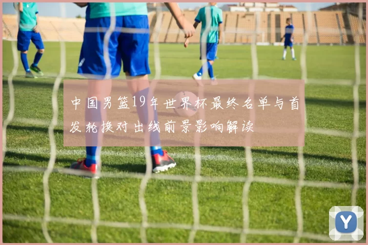 中国男篮19年世界杯最终名单与首发轮换对出线前景影响解读