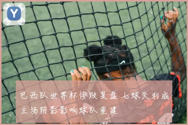 巴西队世界杯惨败复盘 七球失利成主场阴影影响球队重建
