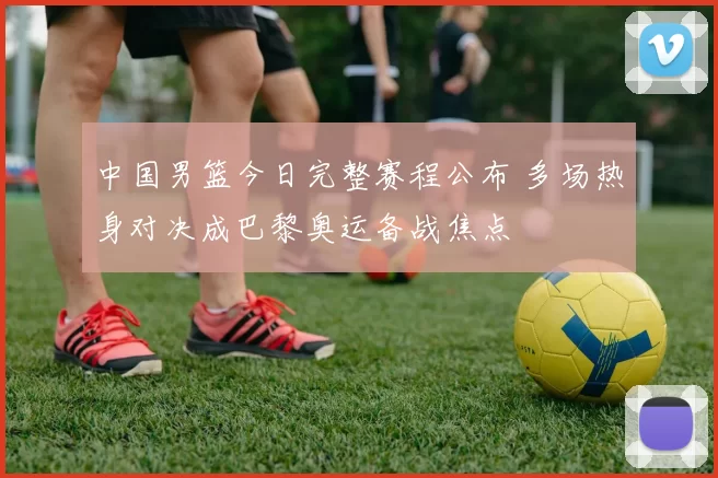 中国男篮今日完整赛程公布 多场热身对决成巴黎奥运备战焦点