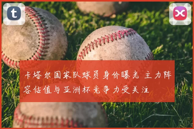 卡塔尔国家队球员身价曝光 主力阵容估值与亚洲杯竞争力受关注
