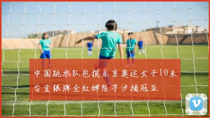 中国跳水队包揽东京奥运女子10米台金银牌全红婵陈芋汐摘冠亚