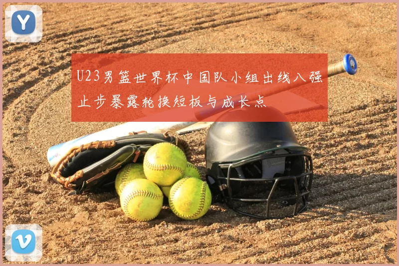 U23男篮世界杯中国队小组出线八强止步暴露轮换短板与成长点