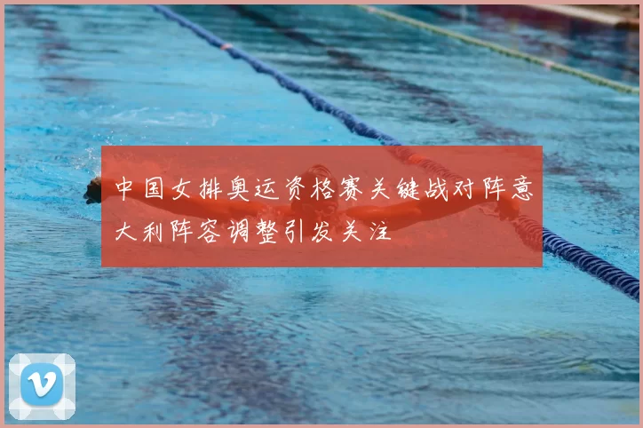 中国女排奥运资格赛关键战对阵意大利阵容调整引发关注
